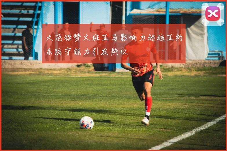 大范称赞文班亚马影响力超越亚约东防守能力引发热议