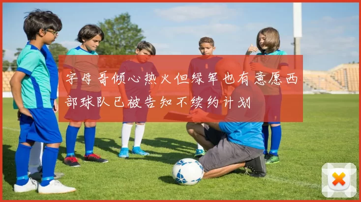字母哥倾心热火但绿军也有意愿西部球队已被告知不续约计划