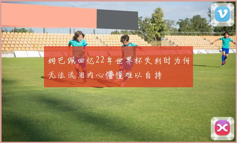 姆巴佩回忆22年世界杯失利时为何无法流泪内心懵懂难以自持
