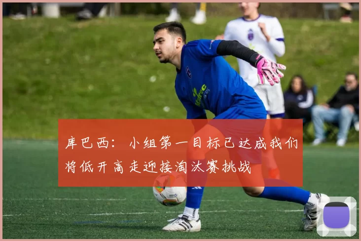库巴西：小组第一目标已达成我们将低开高走迎接淘汰赛挑战