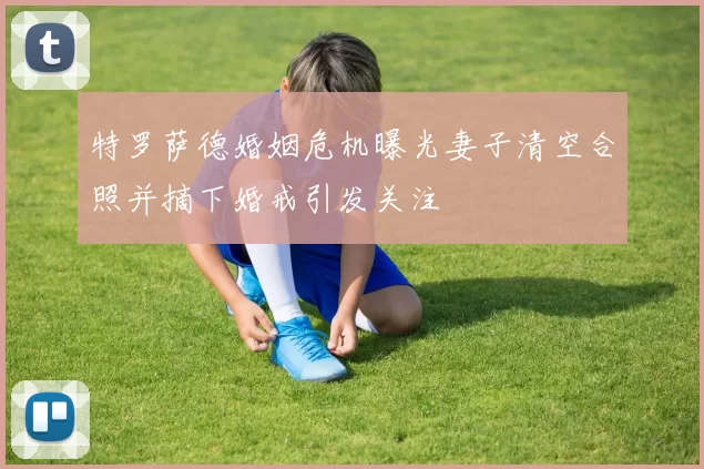 特罗萨德婚姻危机曝光妻子清空合照并摘下婚戒引发关注