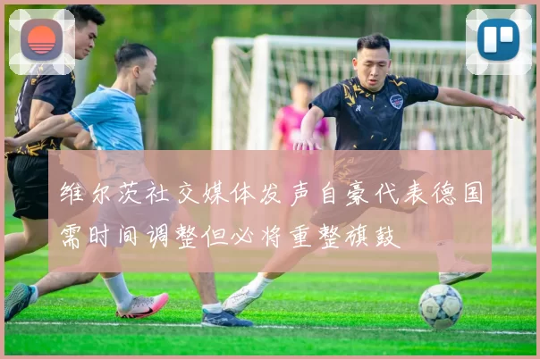 维尔茨社交媒体发声自豪代表德国需时间调整但必将重整旗鼓
