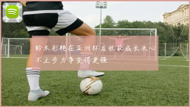 铃木彩艳在亚洲杯后收获成长决心不止步力争变得更强