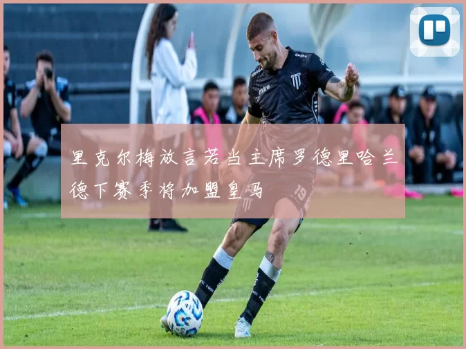 里克尔梅放言若当主席罗德里哈兰德下赛季将加盟皇马