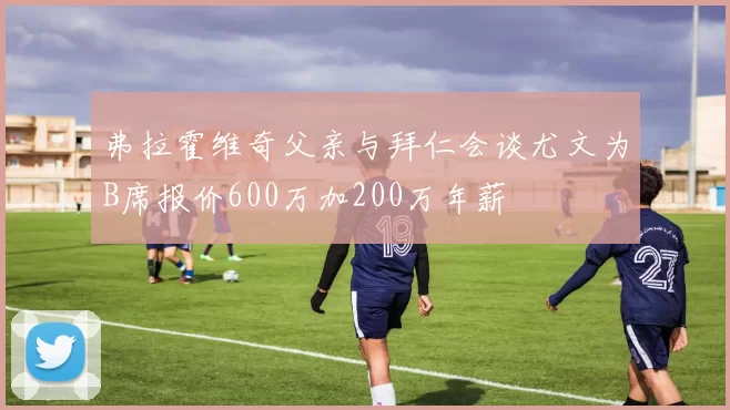 弗拉霍维奇父亲与拜仁会谈尤文为B席报价600万加200万年薪