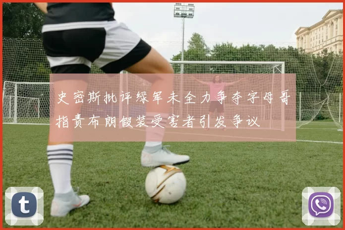 史密斯批评绿军未全力争夺字母哥指责布朗假装受害者引发争议