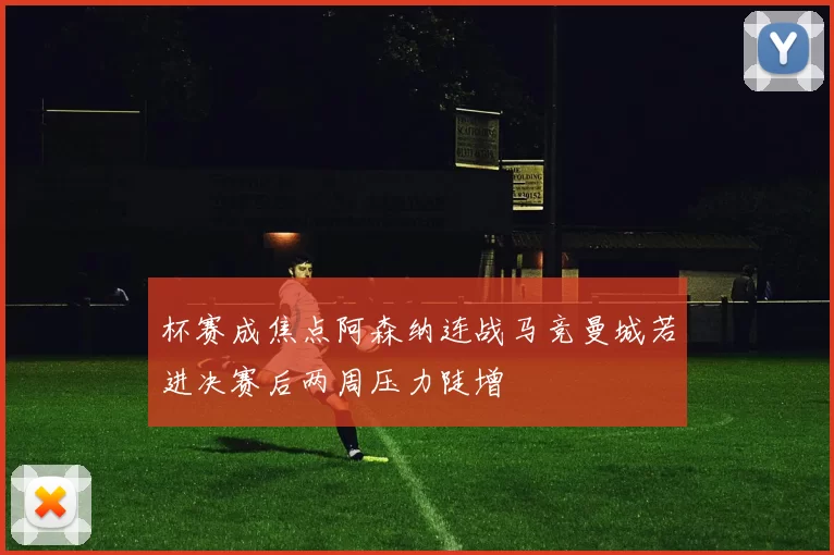 杯赛成焦点阿森纳连战马竞曼城若进决赛后两周压力陡增