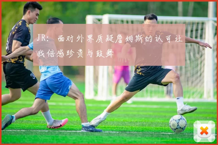JR：面对外界质疑詹姆斯的认可让我倍感珍贵与鼓舞