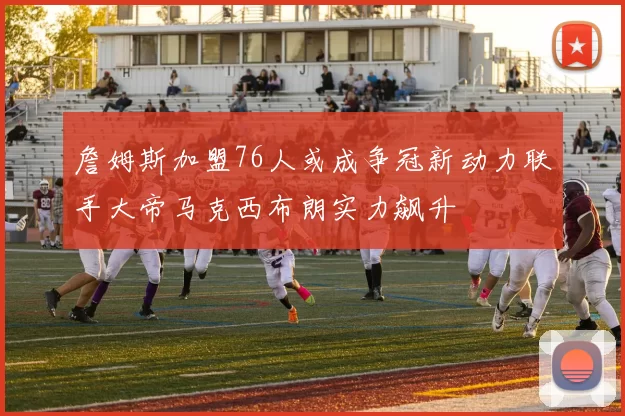 詹姆斯加盟76人或成争冠新动力联手大帝马克西布朗实力飙升