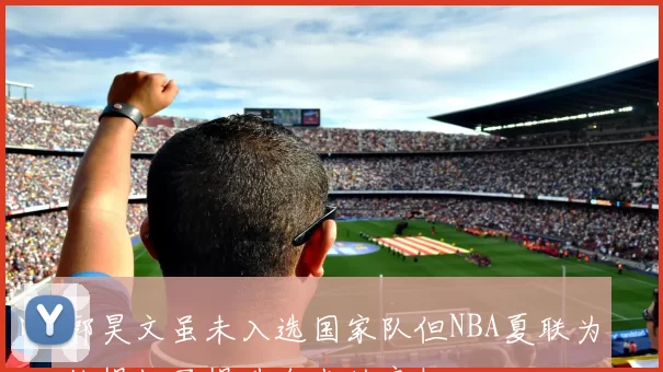 郭昊文虽未入选国家队但NBA夏联为他提供了提升自我的良机